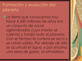 Formación y evolución del
planeta.
La tierra que conocemos hoy,
hace 4.500 millones de años era
un conjunto de rocas
aglomeradas cuyo interior se
calentó y fundió todo el planeta.
Con el tiempo la corteza se seco y
se volvió sólida. Por debajo de ella
se acumuló el agua, y por encima
una seria de gases, la atmósfera.
 