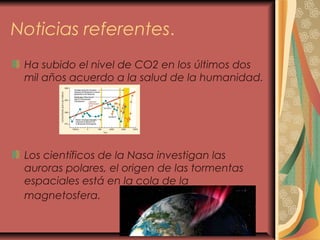 Noticias referentes.
Ha subido el nivel de CO2 en los últimos dos
mil años acuerdo a la salud de la humanidad.
Los científicos de la Nasa investigan las
auroras polares, el origen de las tormentas
espaciales está en la cola de la
magnetosfera.
 