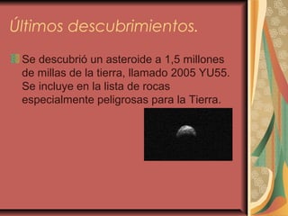 Últimos descubrimientos.
Se descubrió un asteroide a 1,5 millones
de millas de la tierra, llamado 2005 YU55.
Se incluye en la lista de rocas
especialmente peligrosas para la Tierra.
 