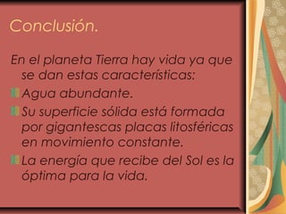 Conclusión.
En el planeta Tierra hay vida ya que
se dan estas características:
Agua abundante.
Su superficie sólida está formada
por gigantescas placas litosféricas
en movimiento constante.
La energía que recibe del Sol es la
óptima para la vida.
 