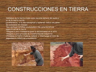 CONSTRUCCIONES EN TIERRA
Hablamos de la tierra cruda como recurso natural del suelo y
no de la tierra cocida.
La diferencia, -a la vez conceptual y material- indica una serie
de economías de energía:
Dos ventajas notables acumuladas a las características
especificas de la tierra
-Ninguno o poco transporte pues la encontramos en el sitio.
-Ninguno o poco proceso de transformación industrial.
Utilizando la tierra cruda se reduce o interrumpe el ciclo de
dependencia industrial y económica.
 