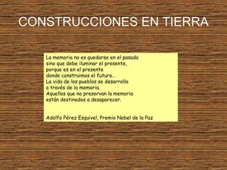 CONSTRUCCIONES EN TIERRA
La memoria no es quedarse en el pasado
sino que debe iluminar el presente,
porque es en el presente
donde construimos el futuro…
La vida de los pueblos se desarrolla
a través de la memoria.
Aquellos que no preservan la memoria
están destinados a desaparecer.
Adolfo Pérez Esquivel, Premio Nobel de la Paz
 