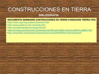 •DOCUMENTO SEMINARIO CONTRUCCIONES EN TIERRA FUNDACION TIERRA VIVA
•http://www.naya.org.ar/peru/chanchan.htm
•http://www.protierra.com.co/medio.htm
•http://ecoweb.bereda.com/page19.html
•http://revistas.javeriana.edu.co/sitio/apuntes/file.php?table=articulos&field=pdf&id=180
•http://www.flickr.com/photos/fundaciontierraviva/525587552/in/photostream/
CONSTRUCCIONES EN TIERRA
BIBLIOGRAFIA
 