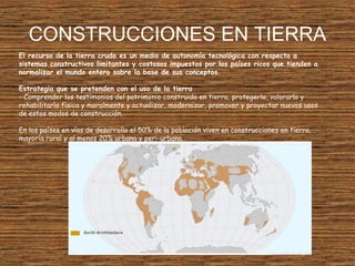 CONSTRUCCIONES EN TIERRA
El recurso de la tierra cruda es un medio de autonomía tecnológica con respecto a
sistemas constructivos limitantes y costosos impuestos por los países ricos que tienden a
normalizar el mundo entero sobre la base de sus conceptos.
Estrategia que se pretenden con el uso de la tierra
- Comprender los testimonios del patrimonio construido en tierra, protegerlo, valorarlo y
rehabilitarlo física y moralmente y actualizar, modernizar, promover y proyectar nuevos usos
de estos modos de construcción.
En los países en vías de desarrollo el 50% de la población viven en construcciones en tierra,
mayoría rural y al menos 20% urbana y peri-urbana.
 