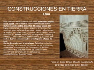 CONSTRUCCIONES EN TIERRA
PERU
Friso en Chan Chan. Diseño escalonado
de peces con aves en el zócalo.
Para construir esta ciudad se utilizaron materiales propios
de la región. Las ciudadelas fueron construidas usando
muros de adobe sobre cimientos de piedra unidos con
barro, más anchos en la base y angostos en la cima.. Para
construir pisos, rellenos de paredes, rampas y plataformas,
se emplearon adobes rotos, junto con tierra, piedras y otros
desechos. La madera se usó para hacer postes, columnas y
dinteles. También se usó la caña el carrizo y la estera. Los
techos fueron confeccionados entretejiendo atados de
paja.
Muros decorados con altorrelieves. Estos fueron hechos
con moldes y decoraron las paredes de patios, audiencias y
corredores, al interior de las ciudadelas. Los motivos
decorativos más comunes fueron las combinaciones
geométricas, pero también son comunes las
representaciones de peces y aves.
 