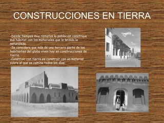 CONSTRUCCIONES EN TIERRA
-Desde tiempos muy remotos la población construye
sus hábitat con los materiales que le brinda la
naturaleza.
-Se considera que más de una tercera parte de los
habitantes del globo viven hoy en construcciones de
tierra.
-Construir con tierra es construir con un material
sobre el que se camina todos los días.
 