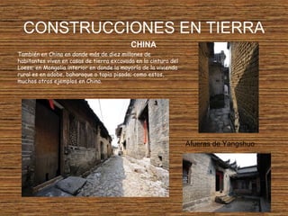 CONSTRUCCIONES EN TIERRA
También en China en donde más de diez millones de
habitantes viven en casas de tierra excavada en la cintura del
Loess; en Mongolia interior en donde la mayoría de la vivienda
rural es en adobe, baharaque o tapia pisada; como estos,
muchos otros ejemplos en China.
CHINA
Afueras de Yangshuo
 