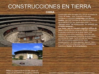 CONSTRUCCIONES EN TIERRA
CHINA
China. La mayoría de los 20.000 'tulous' se
ubican en los distritos de Yongding y Nanjing
Construidas entre los siglos XII y XX en el sureste de
China, 46 ‘tulou’, unas viviendas fortificadas
circulares o cuadradas construidas con tierra y
madera, han sido incluidas en el Patrimonio Mundial
de la UNESCO por ser, entre otras cosas, un
“ejemplo único” de construcción “en armonía con
el medio ambiente”.
Los ‘tulou’, que en mandarín significa edificio de
tierra y de los que se conservan 20.000, constituyen
la peculiar arquitectura de la etnia Hakka, una
subminoría de la etnia mayoritaria china Han que
habita en las escarpadas montañas de la provincia
suroriental de Fujian, frente a la isla de Taiwán.
Con una surrealista apariencia de naves
extraterrestres o de setas gigantes, algunos ‘tulou’,
con 1.200 años de antigüedad, están considerados
auténticos ‘fósiles’ de la arquitectura
www.peatom.info/la-llave/15487/los-tulou-patrimonio-mundial-de-la-unesco/
 