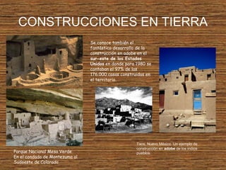 CONSTRUCCIONES EN TIERRA
Se conoce también el
fantástico desarrollo de la
construcción en adobe en el
sur-este de los Estados
Unidos en donde para 1980 se
contaban el 97% de las
176.000 casas construidas en
el territorio.
Taos, Nuevo México. Un ejemplo de
construcción en adobe de los indios
pueblos.Parque Nacional Mesa Verde
En el condado de Montezuma al
Sudoeste de Colorado
 
