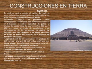 CONSTRUCCIONES EN TIERRA
En América central gracias al cultivo del maíz se
conocen los primeros asentamientos sedentarios y con
ellos las primeras construcciones en tierra.
•Viviendas, Complejo de pequeñas casas
rectangulares construidas con materiales livianos y
en bahareque y adobes cubiertas de palma. El
empleo del adobe como tal aparece entre 500 a.c. y
600 d.c. según el grado de complejidad y de
jerarquización de las sociedades. La piedra fue
utilizada para los cimientos y los muros realzados
en tierra en estas dos técnicas en la mayoría del
territorio americano
•La pirámide del Sol en Teotihuacan con una base de
225 metros y altura de 63 metros fue construida con
tierra pisada –dos millones de toneladas de material
puestos en obra- y recubierto en piedra.
•Los Aztecas en sus territorios construyeron sus
“barrios residenciales” en adobe
•Palacios y sitios religiosos también utilizaron la
tierra.
•Las casas con pigmentos naturales son de un solo
piso y de techos terrazas; volúmenes puros y
blanqueados con cal.
AMERICA
Pirámide del Sol, Teotihuacan
 