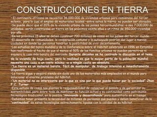 CONSTRUCCIONES EN TIERRA
• El continente africano se necesitan 36.000.000 de viviendas urbanas para comienzos del tercer
milenio, para lo cual el empleo de materiales locales –entre estos la tierra- no pueden ser obviados.
•Se puede decir que el 20% de la vivienda urbana de los países tercermundistas –o sea 7.000.000 de
unidades- serán construidas en tierra en los próximos veinte años a un ritmo de 350.000 viviendas
por año.
•En los próximos 15 años se deben construir 700 millones de casas en los países del tercer mundo.
•El desarrollo de comunidades, la cooperación comunal y la autoayuda podrían dar lugar a nuevas
ciudades en donde las personas tendrían la posibilidad de vivir decentemente.
•Los estudios del banco mundial y de la Conferencia sobre el Hábitat celebrada en 1996 en Estambul
han reafirmado el hecho de que al menos el 50% de las familias urbanas no pueden permitirse ni
siquiera la casa más barata del mercado. Durante décadas se ha centrado la discusión en el tema
de la vivienda de bajo costo, pero la realidad es que la mayor parte de la población mundial
necesita una casa a un costo mínimo –o a ningún costo en absoluto.
•“La tierra es un material barato, fácil de manipular, de trabajo intensivo e inmediatamente
disponible.
•La tierra sigue y seguirá siendo sin duda uno de los materiales más empleados en el mundo para
solucionar el enorme problema del hábitat.
•“Un material no es interesante por lo que es sino por lo que puede hacer por la sociedad” Jhon
F.C. Turner.
•Este estado de cosas nos plantea la responsabilidad de conservar el pasado y de garantizar su
sostenibilidad, pero sobre todo de mantener su función actual y su continuidad como patrimonio
tecnológico tradicional, en lo posible “innovando y desarrollando” para sustentarlo en el tiempo.
•Debemos tener presente la necesidad de millones de personas que pueden y deben beneficiar de la
“continuidad” de estas tecnologías estrechamente ligadas con la calidad de su hábitat.
 