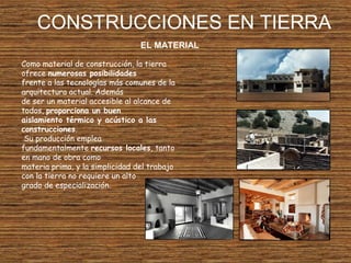 CONSTRUCCIONES EN TIERRA
EL MATERIAL
Como material de construcción, la tierra
ofrece numerosas posibilidades
frente a las tecnologías más comunes de la
arquitectura actual. Además
de ser un material accesible al alcance de
todos, proporciona un buen
aislamiento térmico y acústico a las
construcciones.
Su producción emplea
fundamentalmente recursos locales, tanto
en mano de obra como
materia prima, y la simplicidad del trabajo
con la tierra no requiere un alto
grado de especialización.
 