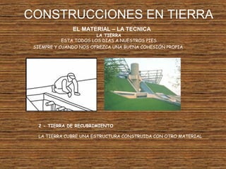 CONSTRUCCIONES EN TIERRA
EL MATERIAL – LA TECNICA
LA TIERRA
ESTA TODOS LOS DIAS A NUESTROS PIES
SIEMPRE Y CUANDO NOS OFREZCA UNA BUENA COHESIÓN PROPIA
2 - TIERRA DE RECUBRIMIENTO
LA TIERRA CUBRE UNA ESTRUCTURA CONSTRUIDA CON OTRO MATERIAL
 