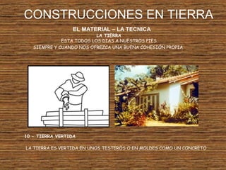 CONSTRUCCIONES EN TIERRA
EL MATERIAL – LA TECNICA
LA TIERRA
ESTA TODOS LOS DIAS A NUESTROS PIES
SIEMPRE Y CUANDO NOS OFREZCA UNA BUENA COHESIÓN PROPIA
10 - TIERRA VERTIDA
LA TIERRA ES VERTIDA EN UNOS TESTEROS O EN MOLDES COMO UN CONCRETO
 