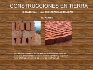 CONSTRUCCIONES EN TIERRA
EL MATERIAL – LAS TECNICAS MAS USADAS
EL ADOBE
Esta técnica se basa en piezas macizas o unidades de barro sin
cocer. Las dimensiones de la pieza son muy variables y responden
tanto a la tradición como a los criterios constructivos.
 