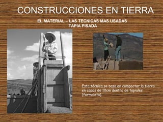 CONSTRUCCIONES EN TIERRA
EL MATERIAL – LAS TECNICAS MAS USADAS
TAPIA PISADA
Esta técnica se basa en compactar la tierra
en capas de 10cm dentro de tapiales
(formaleta).
 