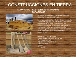 CONSTRUCCIONES EN TIERRA
EL MATERIAL – LAS TECNICAS MAS USADAS
TAPIA PISADA
La compactación se hace con una herramienta
elaborada en obra llamada pison.
La compactación se hace dentro de una formaleta
denominada tapial que consta de dos tableros de
madera de 2m de largo x 1m de alto y dos
compuertas para cerrar el tapial, además tiene
unos elementos horizontales (machines) y
verticales (parales) que sirven para mantener en
pie el tapial y que no se abra durante la
compactación.
PROCESO CONSTRUCTIVO
•Selección y preparación de tierras
•Montaje encofrado
•Apisonado y compactación
•Desencofrado
•Curado
•Protección
 