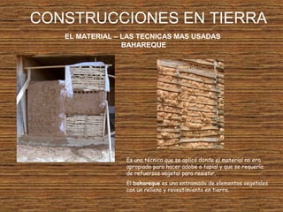 CONSTRUCCIONES EN TIERRA
EL MATERIAL – LAS TECNICAS MAS USADAS
BAHAREQUE
Es una técnica que se aplicó donde el material no era
apropiado para hacer adobe o tapial y que se requería
de refuerzos vegetal para resistir.
El bahareque es una entramado de elementos vegetales
con un relleno y revestimiento en tierra.
 