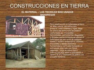 CONSTRUCCIONES EN TIERRA
EL MATERIAL – LAS TECNICAS MAS USADAS
BAHAREQUE
Para construcción en bahareque primero
se debe colocar una estructura
primaria, como columnas y vigas, luego
se coloca una estructura secundaria
conformada por travesaños
horizontales, contravientos, diagonales
y dinteles, posteriormente se colocan el
bahareque que son varas de cualquier
bambú o madera unidas entre columnas,
travesaños y demás elementos
horizontales y verticales formando un
entramado amarrado con fibras
vegetales , luego se coloca barro
(tierra) con paja sobre el entramado o
dentro de él y finalmente se pañeta con
el mismo material.
 