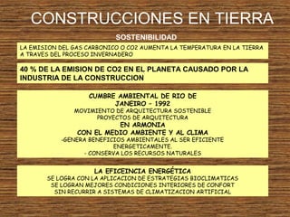 CONSTRUCCIONES EN TIERRA
SOSTENIBILIDAD
LA EMISION DEL GAS CARBONICO O CO2 AUMENTA LA TEMPERATURA EN LA TIERRA
A TRAVES DEL PROCESO INVERNADERO
40 % DE LA EMISION DE CO2 EN EL PLANETA CAUSADO POR LA
INDUSTRIA DE LA CONSTRUCCION
CUMBRE AMBIENTAL DE RIO DE
JANEIRO – 1992
MOVIMIENTO DE ARQUITECTURA SOSTENIBLE
PROYECTOS DE ARQUITECTURA
EN ARMONIA
CON EL MEDIO AMBIENTE Y AL CLIMA
-GENERA BENEFICIOS AMBIENTALES AL SER EFICIENTE
ENERGETICAMENTE.
- CONSERVA LOS RECURSOS NATURALES
LA EFICEINCIA ENERGÉTICA
SE LOGRA CON LA APLICACION DE ESTRATEGIAS BIOCLIMATICAS
SE LOGRAN MEJORES CONDICIONES INTERIORES DE CONFORT
SIN RECURRIR A SISTEMAS DE CLIMATIZACION ARTIFICIAL
 
