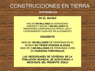 CONSTRUCCIONES EN TIERRA
SOSTENIBILIDA
EN EL MUNDO
MAS DE 600 MILLONES DE MORADORES
URBANOS Y MAS DE 1.000 MILLONES DE
MORADORES CAMPESINOS EN AFRICA, ASIA Y
LATINOAMERICA VIVEN HOY EN ALOJAMIENTO
INDIGENTE
•MAS DE 100 MILLONES DE PERSONAS EN EL
MUNDO NO TIENEN VIVIENDA ALGUNA
•MAS DE 1.000 MILLONES DE PERSONAS VIVEN
EN VIVIENDAS TEMPORALES
LAS NECESIDADES DE VIVIENDA DE LA
POBLACION MUNDIAL SE DUPLICARAN A
MEDIADOS DEL PRESENTE SIGLO
 