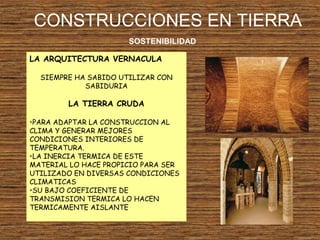 CONSTRUCCIONES EN TIERRA
SOSTENIBILIDAD
LA ARQUITECTURA VERNACULA
SIEMPRE HA SABIDO UTILIZAR CON
SABIDURIA
LA TIERRA CRUDA
•PARA ADAPTAR LA CONSTRUCCION AL
CLIMA Y GENERAR MEJORES
CONDICIONES INTERIORES DE
TEMPERATURA.
•LA INERCIA TERMICA DE ESTE
MATERIAL LO HACE PROPICIO PARA SER
UTILIZADO EN DIVERSAS CONDICIONES
CLIMATICAS
•SU BAJO COEFICIENTE DE
TRANSMISION TERMICA LO HACEN
TERMICAMENTE AISLANTE
 