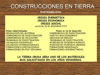 CONSTRUCCIONES EN TIERRA
SOSTENIBILIDAD
CRISIS ENERGETICA
CRISIS ECONOMICA
CRISIS SOCIAL
¿¿¿¿CUAL ES EL DISCURSO ?????
Países industrializados Países en vía de desarrollo
RENOVACION DEL MATERIAL COMPROMISOS DE INVESTIGACION
COMPROMISOS DE INVESTIGACION HABITAT MAS ECONOMICO
COMPROMISOS DE APLICACIÓN CREACION DE EMPLEOS
PROGRAMAS DE INVESTIGACION PROGRAMAS DE INVESTIGACION
COLOQUIOS NACIONALES 40.000.000 DE VIVIENDAS RURALES
COLOQUIOS INTERNACIONALES 15.000.000 DE VIVIENDAS URBANAS
FORMACIONES ESPECIALIZADAS FORMACIONES REGIONALES
FORMACIONES EN POST DIPLOMAS FORMACIONES UNIVERSITARIAS
LA TIERRA CRUDA SERA UNO DE LOS MATERIALES
MAS SOLICITADOS EN LOS AÑOS VENIDEROS.
 