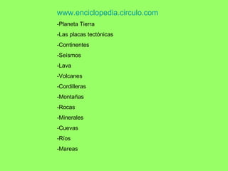 www.enciclopedia.circulo.com -Planeta Tierra -Las placas tectónicas -Continentes -Seísmos -Lava -Volcanes -Cordilleras -Montañas -Rocas -Minerales -Cuevas -Ríos -Mareas 