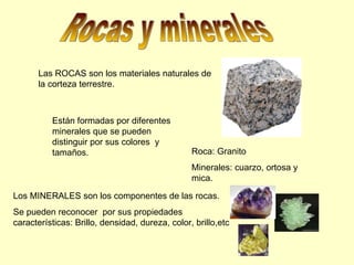 Rocas y minerales Las ROCAS son los materiales naturales de la corteza terrestre. Están formadas por diferentes minerales que se pueden distinguir por sus colores  y tamaños. Roca: Granito Minerales: cuarzo, ortosa y mica. Los MINERALES son los componentes de las rocas. Se pueden reconocer  por sus propiedades características: Brillo, densidad, dureza, color, brillo,etc 