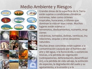 Medio Ambiente y Riesgos
        • Grandes áreas de la superficie de la Tierra
          están sujetas a condiciones climáticas
          extremas, tales como ciclones
          tropicales, huracanes, o tifones que
          dominan la vida en esas zonas. Muchos
          lugares están sujetos a
          terremotos, deslizamientos, tsunamis, erup
          ciones
          volcánicas, tornados, dolinas, ventiscas, inu
          ndaciones, sequías y otros desastres
          naturales.
        • Muchas áreas concretas están sujetas a la
          contaminación causada por el hombre del
          aire y del agua, a la lluvia ácida, a sustancias
          tóxicas, a la pérdida de vegetación
          (sobrepastoreo, deforestación, desertificaci
          ón), a la pérdida de vida salvaje, la extinción
          de especies, la degradación del suelo y su
          agotamiento, a la erosión y a la
 