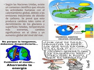 • Según las Naciones Unidas, existe
  un consenso científico que vincula
  las actividades humanas con el
  calentamiento global, debido a las
  emisiones industriales de dióxido
  de carbono. Se prevé que esto
  produzca cambios tales como el
  derretimiento de los glaciares y
  superficies heladas, temperaturas
  más        extremas,      cambios
  significativos en el clima y un
  aumento global del nivel del mar.
 
