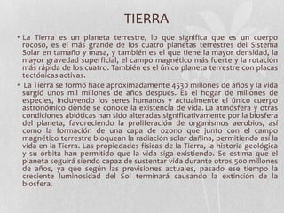 TIERRA
• La Tierra es un planeta terrestre, lo que significa que es un cuerpo
  rocoso, es el más grande de los cuatro planetas terrestres del Sistema
  Solar en tamaño y masa, y también es el que tiene la mayor densidad, la
  mayor gravedad superficial, el campo magnético más fuerte y la rotación
  más rápida de los cuatro. También es el único planeta terrestre con placas
  tectónicas activas.
• La Tierra se formó hace aproximadamente 4530 millones de años y la vida
  surgió unos mil millones de años después. Es el hogar de millones de
  especies, incluyendo los seres humanos y actualmente el único cuerpo
  astronómico donde se conoce la existencia de vida. La atmósfera y otras
  condiciones abióticas han sido alteradas significativamente por la biosfera
  del planeta, favoreciendo la proliferación de organismos aerobios, así
  como la formación de una capa de ozono que junto con el campo
  magnético terrestre bloquean la radiación solar dañina, permitiendo así la
  vida en la Tierra. Las propiedades físicas de la Tierra, la historia geológica
  y su órbita han permitido que la vida siga existiendo. Se estima que el
  planeta seguirá siendo capaz de sustentar vida durante otros 500 millones
  de años, ya que según las previsiones actuales, pasado ese tiempo la
  creciente luminosidad del Sol terminará causando la extinción de la
  biosfera.
 