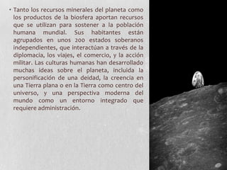 • Tanto los recursos minerales del planeta como
  los productos de la biosfera aportan recursos
  que se utilizan para sostener a la población
  humana mundial. Sus habitantes están
  agrupados en unos 200 estados soberanos
  independientes, que interactúan a través de la
  diplomacia, los viajes, el comercio, y la acción
  militar. Las culturas humanas han desarrollado
  muchas ideas sobre el planeta, incluida la
  personificación de una deidad, la creencia en
  una Tierra plana o en la Tierra como centro del
  universo, y una perspectiva moderna del
  mundo como un entorno integrado que
  requiere administración.
 