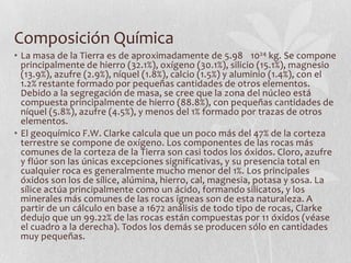 Composición Química
• La masa de la Tierra es de aproximadamente de 5.98 1024 kg. Se compone
  principalmente de hierro (32.1%), oxígeno (30.1%), silicio (15.1%), magnesio
  (13.9%), azufre (2.9%), níquel (1.8%), calcio (1.5%) y aluminio (1.4%), con el
  1.2% restante formado por pequeñas cantidades de otros elementos.
  Debido a la segregación de masa, se cree que la zona del núcleo está
  compuesta principalmente de hierro (88.8%), con pequeñas cantidades de
  níquel (5.8%), azufre (4.5%), y menos del 1% formado por trazas de otros
  elementos.
• El geoquímico F.W. Clarke calcula que un poco más del 47% de la corteza
  terrestre se compone de oxígeno. Los componentes de las rocas más
  comunes de la corteza de la Tierra son casi todos los óxidos. Cloro, azufre
  y flúor son las únicas excepciones significativas, y su presencia total en
  cualquier roca es generalmente mucho menor del 1%. Los principales
  óxidos son los de sílice, alúmina, hierro, cal, magnesia, potasa y sosa. La
  sílice actúa principalmente como un ácido, formando silicatos, y los
  minerales más comunes de las rocas ígneas son de esta naturaleza. A
  partir de un cálculo en base a 1672 análisis de todo tipo de rocas, Clarke
  dedujo que un 99.22% de las rocas están compuestas por 11 óxidos (véase
  el cuadro a la derecha). Todos los demás se producen sólo en cantidades
  muy pequeñas.
 