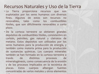 Recursos Naturales y Uso de la Tierra
• La Tierra proporciona recursos que son
  explotados por los seres humanos con diversos
  fines. Algunos de estos son recursos no
  renovables, tales como los combustibles
  fósiles, que son difícilmente renovables a corto
  plazo.
• De la corteza terrestre se obtienen grandes
  depósitos de combustibles fósiles, consistentes en
  carbón, petróleo, gas natural y clatratos de
  metano. Estos depósitos son utilizados por los
  seres humanos para la producción de energía, y
  también como materia prima para la producción
  de sustancias químicas. Los cuerpos minerales
  también se han formado en la corteza terrestre a
  través      de     distintos     procesos       de
  mineralogénesis, como consecuencia de la erosión
  y de los procesos implicados en la tectónica de
  placas.    Estos  cuerpos     albergan     fuentes
  concentradas de varios metales y otros elementos
 