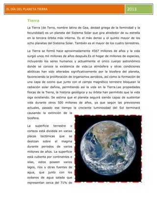 EL DÍA DEL PLANETA TIERRA 2013
Tierra
La Tierra (de Terra, nombre latino de Gea, deidad griega de la feminidad y la
fecundidad) es un planeta del Sistema Solar que gira alrededor de su estrella
en la tercera órbita más interna. Es el más denso y el quinto mayor de los
ocho planetas del Sistema Solar. También es el mayor de los cuatro terrestres.
La Tierra se formó hace aproximadamente 4567 millones de años y la vida
surgió unos mil millones de años después.Es el hogar de millones de especies,
incluyendo los seres humanos y actualmente el único cuerpo astronómico
donde se conoce la existencia de vida.La atmósfera y otras condiciones
abióticas han sido alteradas significativamente por la biosfera del planeta,
favoreciendo la proliferación de organismos aerobios, así como la formación de
una capa de ozono que junto con el campo magnético terrestre bloquean la
radiación solar dañina, permitiendo así la vida en la Tierra.Las propiedades
físicas de la Tierra, la historia geológica y su órbita han permitido que la vida
siga existiendo. Se estima que el planeta seguirá siendo capaz de sustentar
vida durante otros 500 millones de años, ya que según las previsiones
actuales, pasado ese tiempo la creciente luminosidad del Sol terminará
causando la extinción de la
biosfera.
La superficie terrestre o
corteza está dividida en varias
placas tectónicas que se
deslizan sobre el magma
durante periodos de varios
millones de años. La superficie
está cubierta por continentes e
islas, estos poseen varios
lagos, ríos y otras fuentes de
agua, que junto con los
océanos de agua salada que
representan cerca del 71% de
 