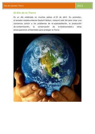 Día del planeta Tierra 2013
El Día de la Tierra
Es un día celebrado en muchos países el 22 de abril. Su promotor,
el senador estadounidense Gaylord Nelson, instauró este día para crear una
conciencia común a los problemas de la superpoblación, la producción
de contaminación, la conservación de la biodiversidad y otras
preocupaciones ambientales para proteger la Tierra.
 