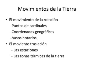 Movimientos de la Tierra 
• El movimiento de la rotación 
-Puntos de cardinales 
-Coordenadas geográficas 
-husos horarios 
• El moviente traslación 
- Las estaciones 
- Las zonas térmicas de la tierra 
