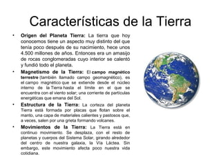 Características de la Tierra
• Origen del Planeta Tierra: La tierra que hoy
conocemos tiene un aspecto muy distinto del que
tenía poco después de su nacimiento, hece unos
4.500 millones de años. Entonces era un amasijo
de rocas conglomeradas cuyo interior se calentó
y fundió todo el planeta.
• Magnetismo de la Tierra: El campo magnético
terrestre (también llamado campo geomagnético), es
el campo magnético que se extiende desde el núcleo
interno de la Tierra hasta el límite en el que se
encuentra con el viento solar; una corriente de partículas
energéticas que emana del Sol.
• Estructura de la Tierra: La corteza del planeta
Tierra está formada por placas que flotan sobre el
manto, una capa de materiales calientes y pastosos que,
a veces, salen por una grieta formando volcanes.
• Movimientos de la Tierra: La Tierra está en
continuo movimiento. Se desplaza, con el resto de
planetas y cuerpos del Sistema Solar, girando alrededor
del centro de nuestra galaxia, la Vía Láctea. Sin
embargo, este movimiento afecta poco nuestra vida
cotidiana.
 