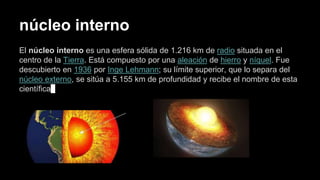 núcleo interno
El núcleo interno es una esfera sólida de 1.216 km de radio situada en el
centro de la Tierra. Está compuesto por una aleación de hierro y níquel. Fue
descubierto en 1936 por Inge Lehmann; su límite superior, que lo separa del
núcleo externo, se sitúa a 5.155 km de profundidad y recibe el nombre de esta
científica
 