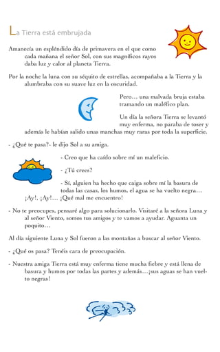Actividades
Cuadernodelprofesorado
La Tierra está embrujada
Amanecía un espléndido día de primavera en el que como
cada mañana el señor Sol, con sus magníficos rayos
daba luz y calor al planeta Tierra.
Por la noche la luna con su séquito de estrellas, acompañaba a la Tierra y la
alumbraba con su suave luz en la oscuridad.
Pero… una malvada bruja estaba
tramando un maléfico plan.
Un día la señora Tierra se levantó
muy enferma, no paraba de toser y
además le habían salido unas manchas muy raras por toda la superficie.
- ¿Qué te pasa?- le dijo Sol a su amiga.
- Creo que ha caído sobre mí un maleficio.
- ¿Tú crees?
- Sí, alguien ha hecho que caiga sobre mí la basura de
todas las casas, los humos, el agua se ha vuelto negra…
¡Ay!, ¡Ay!… ¡Qué mal me encuentro!
- No te preocupes, pensaré algo para solucionarlo. Visitaré a la señora Luna y
al señor Viento, somos tus amigos y te vamos a ayudar. Aguanta un
poquito…
Al día siguiente Luna y Sol fueron a las montañas a buscar al señor Viento.
- ¿Qué os pasa? Tenéis cara de preocupación.
- Nuestra amiga Tierra está muy enferma tiene mucha fiebre y está llena de
basura y humos por todas las partes y además…¡sus aguas se han vuel-
to negras!
 
