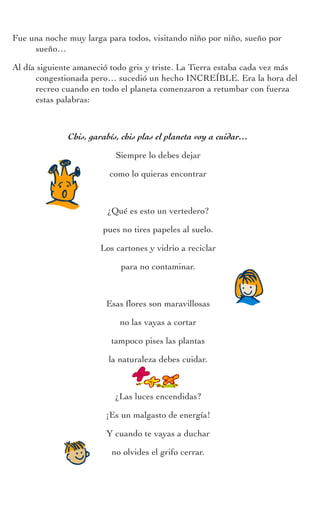 Actividades
Cuadernodelprofesorado
Fue una noche muy larga para todos, visitando niño por niño, sueño por
sueño…
Al día siguiente amaneció todo gris y triste. La Tierra estaba cada vez más
congestionada pero… sucedió un hecho INCREÍBLE. Era la hora del
recreo cuando en todo el planeta comenzaron a retumbar con fuerza
estas palabras:
Chis, garabís, chis plas el planeta voy a cuidar…
Siempre lo debes dejar
como lo quieras encontrar
¿Qué es esto un vertedero?
pues no tires papeles al suelo.
Los cartones y vidrio a reciclar
para no contaminar.
Esas flores son maravillosas
no las vayas a cortar
tampoco pises las plantas
la naturaleza debes cuidar.
¿Las luces encendidas?
¡Es un malgasto de energía!
Y cuando te vayas a duchar
no olvides el grifo cerrar.
 