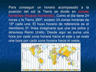 Para conseguir un horario acompasado a la
posición del sol la Tierra se divide en zonas
horarias (husos horarios). Como el día tiene 24
horas y la Tierra 360º, existen 24 zonas horarias de
15º cada una. El huso horario de referencia es el
meridiano 0º, línea imaginaria que une los polos y
atraviesa Reino Unido. Desde aquí se suma una
hora por cada zona horaria hacia el este y se resta
una hora por cada zona horaria hacia el oeste.
 