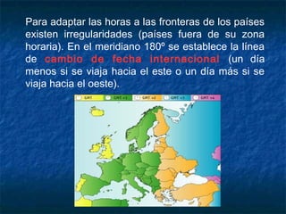 Para adaptar las horas a las fronteras de los países
existen irregularidades (países fuera de su zona
horaria). En el meridiano 180º se establece la línea
de cambio de fecha internacional (un día
menos si se viaja hacia el este o un día más si se
viaja hacia el oeste).
 