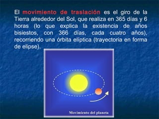 El movimiento de traslación es el giro de la
Tierra alrededor del Sol, que realiza en 365 días y 6
horas (lo que explica la existencia de años
bisiestos, con 366 días, cada cuatro años),
recorriendo una órbita elíptica (trayectoria en forma
de elipse).
 