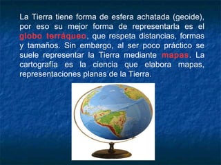 La Tierra tiene forma de esfera achatada (geoide),
por eso su mejor forma de representarla es el
globo terráqueo, que respeta distancias, formas
y tamaños. Sin embargo, al ser poco práctico se
suele representar la Tierra mediante mapas. La
cartografía es la ciencia que elabora mapas,
representaciones planas de la Tierra.
 