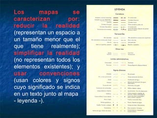 Los mapas se
caracterizan por:
reducir la realidad
(representan un espacio a
un tamaño menor que el
que tiene realmente);
simplificar la realidad
(no representan todos los
elementos existentes); y
usar convenciones
(usan colores y signos
cuyo significado se indica
en un texto junto al mapa
- leyenda -).
 