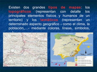 Existen dos grandes tipos de mapas: los
topográficos (representan con detalle los
principales elementos físicos y humanos de un
territorio) y los temáticos (representan un
determinado aspecto geográfico - como el clima, la
población,…- mediante colores, líneas, símbolos,
…).
 