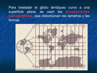 Para trasladar el globo terráqueo curvo a una
superficie plana, se usan las proyecciones
cartográficas, que distorsionan los tamaños y las
formas.
 
