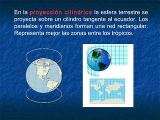 En la proyección cilíndrica la esfera terrestre se
proyecta sobre un cilindro tangente al ecuador. Los
paralelos y meridianos forman una red rectangular.
Representa mejor las zonas entre los trópicos.
 